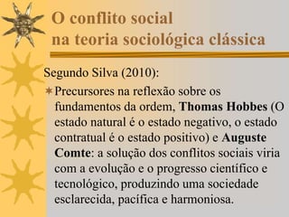 O conflito social
na teoria sociológica clássica
Segundo Silva (2010):
Precursores na reflexão sobre os
fundamentos da ordem, Thomas Hobbes (O
estado natural é o estado negativo, o estado
contratual é o estado positivo) e Auguste
Comte: a solução dos conflitos sociais viria
com a evolução e o progresso científico e
tecnológico, produzindo uma sociedade
esclarecida, pacífica e harmoniosa.
 