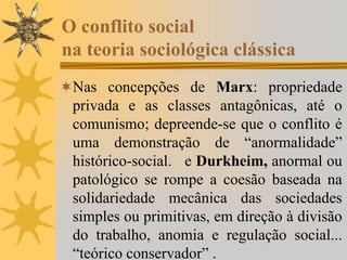 O conflito social
na teoria sociológica clássica
Nas concepções de Marx: propriedade
privada e as classes antagônicas, até o
comunismo; depreende-se que o conflito é
uma demonstração de “anormalidade”
histórico-social. e Durkheim, anormal ou
patológico se rompe a coesão baseada na
solidariedade mecânica das sociedades
simples ou primitivas, em direção à divisão
do trabalho, anomia e regulação social...
“teórico conservador” .
 