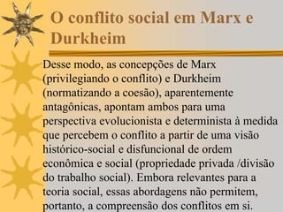 O conflito social em Marx e
Durkheim
Desse modo, as concepções de Marx
(privilegiando o conflito) e Durkheim
(normatizando a coesão), aparentemente
antagônicas, apontam ambos para uma
perspectiva evolucionista e determinista à medida
que percebem o conflito a partir de uma visão
histórico-social e disfuncional de ordem
econômica e social (propriedade privada /divisão
do trabalho social). Embora relevantes para a
teoria social, essas abordagens não permitem,
portanto, a compreensão dos conflitos em si.
 