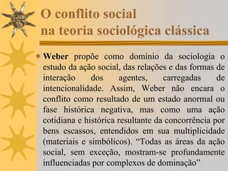 O conflito social
na teoria sociológica clássica
Weber propõe como domínio da sociologia o
estudo da ação social, das relações e das formas de
interação dos agentes, carregadas de
intencionalidade. Assim, Weber não encara o
conflito como resultado de um estado anormal ou
fase histórica negativa, mas como uma ação
cotidiana e histórica resultante da concorrência por
bens escassos, entendidos em sua multiplicidade
(materiais e simbólicos). “Todas as áreas da ação
social, sem exceção, mostram-se profundamente
influenciadas por complexos de dominação”
 
