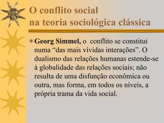 O conflito social
na teoria sociológica clássica
Georg Simmel, o conflito se constitui
numa “das mais vívidas interações”. O
dualismo das relações humanas estende-se
à globalidade das relações sociais; não
resulta de uma disfunção econômica ou
outra, mas forma, em todos os níveis, a
própria trama da vida social.
 