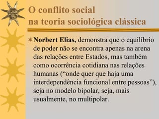 O conflito social
na teoria sociológica clássica
Norbert Elias, demonstra que o equilíbrio
de poder não se encontra apenas na arena
das relações entre Estados, mas também
como ocorrência cotidiana nas relações
humanas (“onde quer que haja uma
interdependência funcional entre pessoas”),
seja no modelo bipolar, seja, mais
usualmente, no multipolar.
 