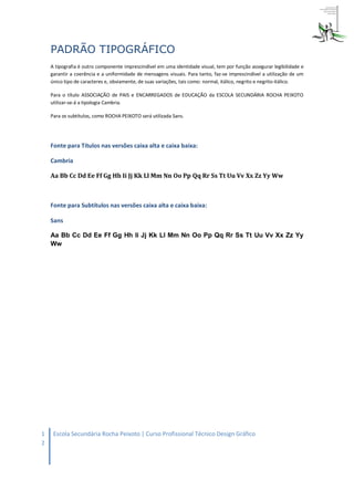 PADRÃO TIPOGRÁFICO
    A tipografia é outro componente imprescindível em uma identidade visual, tem por função assegurar legibilidade e
    garantir a coerência e a uniformidade de mensagens visuais. Para tanto, faz-se imprescindível a utilização de um
    único tipo de caracteres e, obviamente, de suas variações, tais como: normal, itálico, negrito e negrito-itálico.

    Para o título ASSOCIAÇÃO de PAIS e ENCARREGADOS de EDUCAÇÃO da ESCOLA SECUNDÁRIA ROCHA PEIXOTO
    utilizar-se-á a tipologia Cambria.

    Para os subtítulos, como ROCHA PEIXOTO será utilizada Sans.




    Fonte para Títulos nas versões caixa alta e caixa baixa:

    Cambria

    Aa Bb Cc Dd Ee Ff Gg Hh Ii Jj Kk Ll Mm Nn Oo Pp Qq Rr Ss Tt Uu Vv Xx Zz Yy Ww



    Fonte para Subtítulos nas versões caixa alta e caixa baixa:

    Sans

    Aa Bb Cc Dd Ee Ff Gg Hh Ii Jj Kk Ll Mm Nn Oo Pp Qq Rr Ss Tt Uu Vv Xx Zz Yy
    Ww




1    Escola Secundária Rocha Peixoto | Curso Profissional Técnico Design Gráfico
2
 