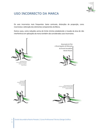 USO INCORRECTO DA MARCA


    Os usos incorrectos mais frequentes: baixo contraste, distorções de proporção, cores
    incorrectas e alteração dos elementos componentes da Marca.

    Outros casos, como reduções acima do limite mínimo estabelecido e invasão da área de não
    interferência em aplicações da marca também são considerados usos incorrectos.




1   Escola Secundária Rocha Peixoto | Curso Profissional Técnico Design Gráfico
4
 