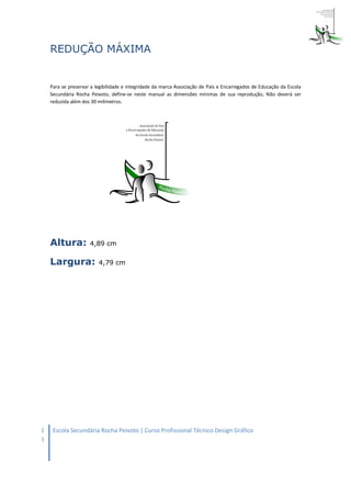 REDUÇÃO MÁXIMA


    Para se preservar a legibilidade e integridade da marca Associação de Pais e Encarregados de Educação da Escola
    Secundária Rocha Peixoto, define-se neste manual as dimensões mínimas de sua reprodução, Não deverá ser
    reduzida além dos 30 milímetros.




    Altura:          4,89 cm

    Largura:             4,79 cm




1    Escola Secundária Rocha Peixoto | Curso Profissional Técnico Design Gráfico
5
 