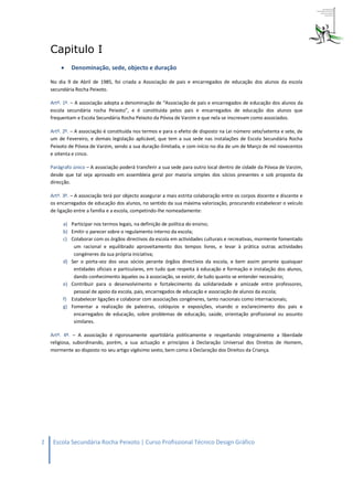 Capitulo I
            Denominação, sede, objecto e duração

    No dia 9 de Abril de 1985, foi criada a Associação de pais e encarregados de educação dos alunos da escola
    secundária Rocha Peixoto.

    Artº. 1º. – A associação adopta a denominação de “Associação de pais e encarregados de educação dos alunos da
    escola secundária rocha Peixoto”, e é constituída pelos pais e encarregados de educação dos alunos que
    frequentam e Escola Secundária Rocha Peixoto da Póvoa de Varzim e que nela se inscrevam como associados.

    Artº. 2º. – A associação é constituída nos termos e para o efeito de disposto na Lei número sete/setenta e sete, de
    um de Fevereiro, e demais legislação aplicável, que tem a sua sede nas instalações de Escola Secundária Rocha
    Peixoto de Póvoa de Varzim, sendo a sua duração ilimitada, e com início no dia de um de Março de mil novecentos
    e oitenta e cinco.

    Parágrafo único – A associação poderá transferir a sua sede para outro local dentro de cidade da Póvoa de Varzim,
    desde que tal seja aprovado em assembleia geral por maioria simples dos sócios presentes e sob proposta da
    direcção.

    Artº. 3º. – A associação terá por objecto assegurar a mais estrita colaboração entre os corpos docente e discente e
    os encarregados de educação dos alunos, no sentido da sua máxima valorização, procurando estabelecer o veículo
    de ligação entre a família e a escola, competindo-lhe nomeadamente:

         a) Participar nos termos legais, na definição de política do ensino;
         b) Emitir o parecer sobre o regulamento interno da escola;
         c) Colaborar com os órgãos directivos da escola em actividades culturais e recreativas, mormente fomentado
             um racional e equilibrado aproveitamento dos tempos livres, e levar à prática outras actividades
             congéneres da sua própria iniciativa;
         d) Ser o porta-voz dos seus sócios perante órgãos directivos da escola, e bem assim perante quaisquer
             entidades oficiais e particulares, em tudo que respeita à educação e formação e instalação dos alunos,
             dando conhecimento àqueles ou à associação, se existir, de tudo quanto se entender necessário;
         e) Contribuir para o desenvolvimento e fortalecimento da solidariedade e amizade entre professores,
             pessoal de apoio da escola, pais, encarregados de educação e associação de alunos da escola;
         f) Estabelecer ligações e colaborar com associações congéneres, tanto nacionais como internacionais;
         g) Fomentar a realização de palestras, colóquios e exposições, visando o esclarecimento dos pais e
             encarregados de educação, sobre problemas de educação, saúde, orientação profissional ou assunto
             similares.

    Artº. 4º. – A associação é rigorosamente apartidária politicamente e respeitando integralmente a liberdade
    religiosa, subordinando, porém, a sua actuação e princípios à Declaração Universal dos Direitos de Homem,
    mormente ao disposto no seu artigo vigésimo sexto, bem como à Declaração dos Direitos da Criança.




2    Escola Secundária Rocha Peixoto | Curso Profissional Técnico Design Gráfico
 
