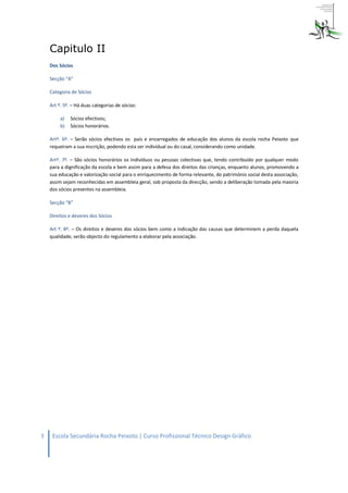 Capitulo II
    Dos Sócios

    Secção “A”

    Categoria de Sócios

    Art º. 5º. – Há duas categorias de sócios:

         a)   Sócios efectivos;
         b)   Sócios honorários.

    Artº. 6º. – Serão sócios efectivos os pais e encarregados de educação dos alunos da escola rocha Peixoto que
    requeiram a sua inscrição, podendo esta ser individual ou do casal, considerando como unidade.

    Artº. 7º. – São sócios honorários os indivíduos ou pessoas colectivas que, tendo contribuído por qualquer modo
    para a dignificação da escola e bem assim para a defesa dos direitos das crianças, enquanto alunos, promovendo a
    sua educação e valorização social para o enriquecimento de forma relevante, do património social desta associação,
    assim sejam reconhecidas em assembleia geral, sob proposta da direcção, sendo a deliberação tomada pela maioria
    dos sócios presentes na assembleia.

    Secção “B”

    Direitos e deveres dos Sócios

    Art º. 8º. – Os direitos e deveres dos sócios bem como a indicação das causas que determinem a perda daquela
    qualidade, serão objecto do regulamento a elaborar pela associação.




3    Escola Secundária Rocha Peixoto | Curso Profissional Técnico Design Gráfico
 