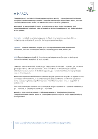 A MARCA
    É o elemento gráfico principal que compõe uma identidade visual. A marca, é todo sinal distintivo, visualmente
    perceptível, que identifica e distingue produtos e serviços de outros análogos, de procedência diversa, bem como
    certifica a conformidade dos mesmos com determinadas normas ou especificações técnicas.

    A marca pode ser representada graficamente por uma composição de um símbolo e/ou logótipo, tanto
    individualmente quanto combinados, sobre um produto, um serviço ou uma empresa ou seja, pode se apresentar
    de três maneiras:



    Nominativa: É constituída por uma ou mais palavras do alfabeto romano, compreendendo, também, os
    neologismos e as combinações de letras e/ou algarismos romanos e/ou arábicos.



    Figurativa: É constituída por desenho, imagem, figura ou qualquer forma estilizada de letra e número,
    isoladamente, bem como dos ideogramas de línguas tais como o japonês, chinês, hebraico, etc.



    Mista: É constituída pela combinação de elementos nominativos e elementos figurativos ou de elementos
    nominativos, cuja grafia se apresente de forma estilizada.



    Ela funciona como uma ferramenta de comunicação entre as empresas, instituições e os clientes, que, em um nível
    global, apresentam-se cada vez mais distantes. A marca é considerada um dos elementos-chave para o
    estabelecimento de um programa de identidade corporativa, que é um sistema cuidadosamente projectado de
    todos os elementos visuais.

    A identidade corporativa se manifesta de várias maneiras: ela pode aparecer na marca gráfica da empresa, nas suas
    comunicações (interna e externa), no seu ambiente de produção ou atendimento, no tratamento que dá ao seu
    cliente, nas apresentações de seus profissionais, no seu material impresso, no seu nome, no seu portfólio de
    produtos e etc.

    Todas essas manifestações contribuem para a construção da imagem corporativa. Ela é constituída por retalhos do
    que a empresa é, do que a empresa faz e do que a empresa diz.

    A assinatura visual da Associação de Pais e Encarregados de Educação, também denominada marca, é a
    configuração mínima da entidade. A partir de sua elaboração, se construiu todo um sistema de Identidade Visual
    para representa-la.




5    Escola Secundária Rocha Peixoto | Curso Profissional Técnico Design Gráfico
 