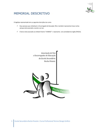 MEMORIAL DESCRITIVO

    O logótipo representado tem as seguintes discrições tais como:

            Duas pessoas que simbolizam o Encarregado de Educação, filho e também representam duas rochas
             porque está associado a escola e ao mar.

            O barco está associado ao símbolo Poveiro “A BARCA” e representa uma actividade da região (PESCA).




6    Escola Secundária Rocha Peixoto | Curso Profissional Técnico Design Gráfico
 
