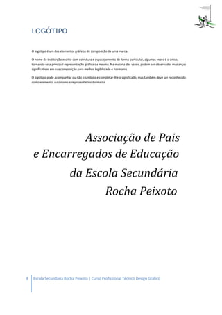 LOGÓTIPO

    O logótipo é um dos elementos gráficos de composição de uma marca.

    O nome da instituição escrito com estrutura e espacejamento de forma particular, algumas vezes é o único,
    tornando-se a principal representação gráfica da mesma. Na maioria das vezes, podem ser observadas mudanças
    significativas em sua composição para melhor legibilidade e harmonia.

    O logótipo pode acompanhar ou não o símbolo e completar-lhe o significado, mas também deve ser reconhecido
    como elemento autónomo e representativo da marca.




8    Escola Secundária Rocha Peixoto | Curso Profissional Técnico Design Gráfico
 