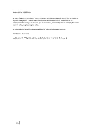 PADRÃO TIPOGRÁFICO


A tipografia é outro componente imprescindível em uma identidade visual, tem por função assegurar
legibilidade e garantir a coerência e a uniformidade de mensagens visuais. Para tanto, faz-se
imprescindível a utilização de um único tipo de caracteres e, obviamente, de suas variações, tais como:
normal, itálico, negrito e negrito-itálico.

A Associação de Pais e Encarregados de Educação utiliza a tipologia Mccgannhan.

Versão caixa alta e baixa:

Aa Bb Cc Dd Ee Ff Gg Hh Ii Jj Ll Mm Nn Oo Pp Qq Rr Ss Tt Uu Vv Xx Zz Yy Ww Çç




    15
 
