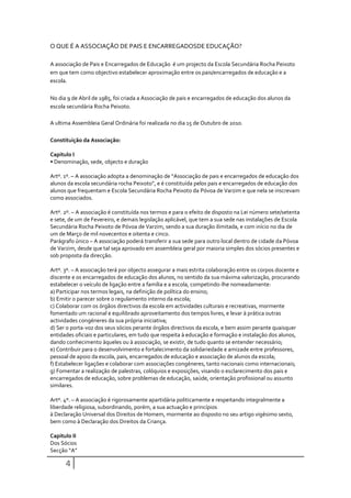 O QUE É A ASSOCIAÇÃO DE PAIS E ENCARREGADOSDE EDUCAÇÃO?

A associação de Pais e Encarregados de Educação é um projecto da Escola Secundária Rocha Peixoto
em que tem como objectivo estabelecer aproximação entre os pais/encarregados de educação e a
escola.

No dia 9 de Abril de 1985, foi criada a Associação de pais e encarregados de educação dos alunos da
escola secundária Rocha Peixoto.

A ultima Assembleia Geral Ordinária foi realizada no dia 15 de Outubro de 2010.

Constituição da Associação:

Capitulo I
• Denominação, sede, objecto e duração

Artº. 1º. – A associação adopta a denominação de “Associação de pais e encarregados de educação dos
alunos da escola secundária rocha Peixoto”, e é constituída pelos pais e encarregados de educação dos
alunos que frequentam e Escola Secundária Rocha Peixoto da Póvoa de Varzim e que nela se inscrevam
como associados.

Artº. 2º. – A associação é constituída nos termos e para o efeito de disposto na Lei número sete/setenta
e sete, de um de Fevereiro, e demais legislação aplicável, que tem a sua sede nas instalações de Escola
Secundária Rocha Peixoto de Póvoa de Varzim, sendo a sua duração ilimitada, e com início no dia de
um de Março de mil novecentos e oitenta e cinco.
Parágrafo único – A associação poderá transferir a sua sede para outro local dentro de cidade da Póvoa
de Varzim, desde que tal seja aprovado em assembleia geral por maioria simples dos sócios presentes e
sob proposta da direcção.

Artº. 3º. – A associação terá por objecto assegurar a mais estrita colaboração entre os corpos docente e
discente e os encarregados de educação dos alunos, no sentido da sua máxima valorização, procurando
estabelecer o veículo de ligação entre a família e a escola, competindo-lhe nomeadamente:
a) Participar nos termos legais, na definição de política do ensino;
b) Emitir o parecer sobre o regulamento interno da escola;
c) Colaborar com os órgãos directivos da escola em actividades culturais e recreativas, mormente
fomentado um racional e equilibrado aproveitamento dos tempos livres, e levar à prática outras
actividades congéneres da sua própria iniciativa;
d) Ser o porta-voz dos seus sócios perante órgãos directivos da escola, e bem assim perante quaisquer
entidades oficiais e particulares, em tudo que respeita à educação e formação e instalação dos alunos,
dando conhecimento àqueles ou à associação, se existir, de tudo quanto se entender necessário;
e) Contribuir para o desenvolvimento e fortalecimento da solidariedade e amizade entre professores,
pessoal de apoio da escola, pais, encarregados de educação e associação de alunos da escola;
f) Estabelecer ligações e colaborar com associações congéneres, tanto nacionais como internacionais;
g) Fomentar a realização de palestras, colóquios e exposições, visando o esclarecimento dos pais e
encarregados de educação, sobre problemas de educação, saúde, orientação profissional ou assunto
similares.

Artº. 4º. – A associação é rigorosamente apartidária politicamente e respeitando integralmente a
liberdade religiosa, subordinando, porém, a sua actuação e princípios
à Declaração Universal dos Direitos de Homem, mormente ao disposto no seu artigo vigésimo sexto,
bem como à Declaração dos Direitos da Criança.

Capitulo II
Dos Sócios
Secção “A”

      4
 