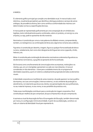 A MARCA


É o elemento gráfico principal que compõe uma identidade visual. A marca é todo o sinal
distintivo, visualmente perceptível, que identifica e distingue produtos e serviços de outros
análogos, de procedência diversa, bem como certifica a conformidade dos mesmos com
determinadas normas ou especificações técnicas.

A marca pode ser representada graficamente por uma composição de um símbolo e/ou
logótipo, tanto individualmente quanto combinados, sobre um produto, um serviço ou uma
empresa, ou seja, pode se apresentar de três maneiras:

Nominativa: é constituída por uma ou mais palavras do alfabeto romano, compreendendo,
também, os neologismos e as combinações de letras e/ou algarismos romanos e/ou arábicos.

Figurativa: é constituída por desenho, imagem, figura ou qualquer forma estilizada de letra e
numero, isoladamente, bem como dois ideogramas de línguas tais como o japonês, chinês,
hebraico, etc.

Mista: é constituída pela combinação de elementos nominativos e elementos figurativos ou
de elementos nominativos, cuja grafia se apresente de forma estilizada.

Ela funciona como uma ferramenta de comunicação entre as empresas, instituições e os
clientes, que, em um nível global, apresentam-se cada vez mais distantes. A marca é
considerada um dos elementos – chave para o estabelecimento de um programa de
identidade corporativa, que é um sistema cuidadosamente projectado de todos os elementos
visuais.

A identidade corporativa se manifesta de varias maneiras: ela pode aparecer na marca gráfica
da empresa, nas suas comunicações ( interna e externa ), no seu ambiente de produção ou
atendimento, no tratamento que da ao seu cliente, nas apresentações dos seus profissionais,
no seu material impresso, no seu nome, no seu portefólio de produtos e etc.

Todas essas manifestações contribuem para a construção da imagem corporativa. Ela é
constituída por retalhos do que a empresa é, do que a empresa faz e do que a empresa diz.

A assinatura visual da Associação de Pais e Encarregados de Educação, também denominada
por marca, é a configuração mínima da entidade. A partir da sua elaboração, constituiu-se
todo um sistema de Identidade Visual para representa-la.




      6
 