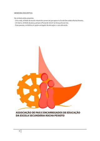 MEMORIA DESCRITIVA

No símbolo estão presentes:
- Uma roda, símbolo da escola industrial e comercial que agora é a Escola Secundária Rocha Peixoto;
- Um barco, símbolo da pesca, porque a Povoa de Varzim se situa junto ao mar;
- Duas pessoas, simboliza um pai/encarregado de educação e o seu educando.




      7
 
