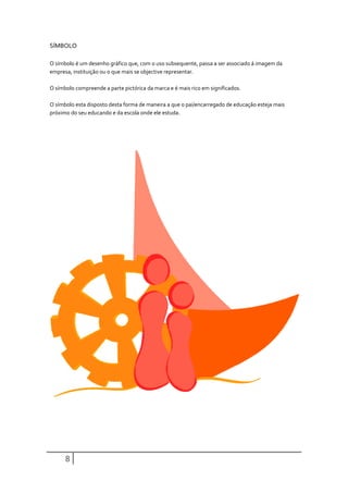 SÍMBOLO

O símbolo é um desenho gráfico que, com o uso subsequente, passa a ser associado á imagem da
empresa, instituição ou o que mais se objective representar.

O símbolo compreende a parte pictórica da marca e é mais rico em significados.

O símbolo esta disposto desta forma de maneira a que o pai/encarregado de educação esteja mais
próximo do seu educando e da escola onde ele estuda.




      8
 