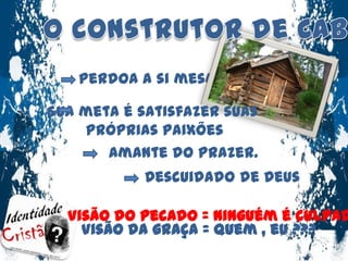 O construtor de CabanasPerdoa a si mesmoSua meta é satisfazer suas próprias paixõesAmante do prazer.Descuidado de DeusVisão do pecado = Ninguém é culpado .Visão da graça = Quem , eu ???