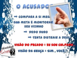 O AcusadorCompara a si mesmoSua meta é monitorar seu vizinhoDedo DuroTenta distrair a Deus Visão do pecado = Eu sou culpado .Visão da graça = Sim , você !
