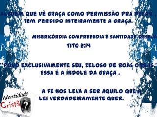 Alguém que vê graça como permissão pra pecar ,tem perdido inteiramente a graça.Misericórdia compreendia é santidade desejada !Tito 2:14“Povo exclusivamente seu, zeloso de boas obras.” Essa é a índole da graça .A fé nos leva a ser aquilo que a Lei verdadeiramente quer.