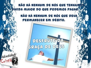 Não há nenhum de nós que tenhamos dívida maior do que podemos pagarNão há nenhum de nós que deva permanecer em débito.Desfrute da Graça de Deus