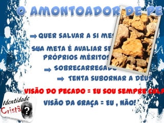 O Amontoador de pedrasQuer salvar a si mesmo.Sua meta é avaliar seus próprios méritosSobrecarregadoTenta subornar a Deus Visão do pecado = Eu sou sempre culpado .Visão da graça = Eu , não!