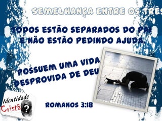 Semelhança entre os três :Todos estão separados do Pai e não estão pedindo ajuda.Possuem uma vida desprovida de Deus !Romanos 3:18
