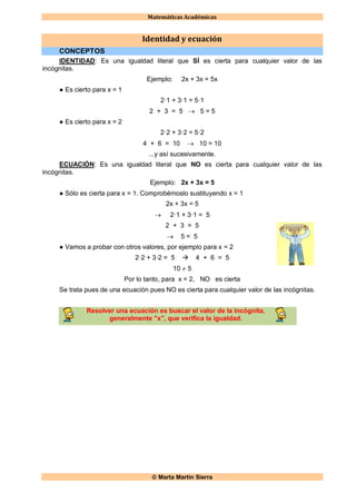 Matemáticas Académicas
 Marta Martín Sierra
Identidad y ecuación
CONCEPTOS
IDENTIDAD: Es una igualdad literal que SÍ es cierta para cualquier valor de las
incógnitas.
Ejemplo: 2x + 3x = 5x
● Es cierto para x = 1
2·1 + 3·1 = 5·1
2 + 3 = 5  5 = 5
● Es cierto para x = 2
2·2 + 3·2 = 5·2
4 + 6 = 10  10 = 10
...y así sucesivamente.
ECUACIÓN: Es una igualdad literal que NO es cierta para cualquier valor de las
incógnitas.
Ejemplo: 2x + 3x = 5
● Sólo es cierta para x = 1. Comprobémoslo sustituyendo x = 1
2x + 3x = 5
 2·1 + 3·1 = 5
2 + 3 = 5
 5 = 5
● Vamos a probar con otros valores, por ejemplo para x = 2
2·2 + 3·2 = 5  4 + 6 = 5
10  5
Por lo tanto, para x = 2, NO es cierta
Se trata pues de una ecuación pues NO es cierta para cualquier valor de las incógnitas.
Resolver una ecuación es buscar el valor de la incógnita,
generalmente "x", que verifica la igualdad.
 