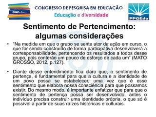 • “Na medida em que o grupo se sente ator da ação em curso, o
que for sendo construído de forma participativa desenvolverá a
corresponsabilidade, pertencendo os resultados a todos desse
grupo, pois conterão um pouco de esforço de cada um” (MATO
GROSSO, 2012, p.127).
• Diante desse entendimento fica claro que, o sentimento de
pertença, é fundamental para que a cultura e a identidade de
um povo possa se estabelecer, uma vez que é esse
sentimento que elabora nossa consciência para que possamos
existir. Do mesmo modo, é importante enfatizar que para que o
sentimento de pertença possa ser desenvolvido, antes o
indivíduo precisa construir uma identidade própria, o que só é
possível a partir de suas raízes históricas e culturais.
Sentimento de Pertencimento:
algumas considerações
 
