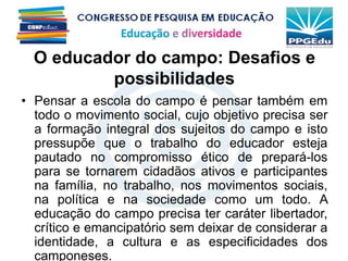 O educador do campo: Desafios e
possibilidades
• Pensar a escola do campo é pensar também em
todo o movimento social, cujo objetivo precisa ser
a formação integral dos sujeitos do campo e isto
pressupõe que o trabalho do educador esteja
pautado no compromisso ético de prepará-los
para se tornarem cidadãos ativos e participantes
na família, no trabalho, nos movimentos sociais,
na política e na sociedade como um todo. A
educação do campo precisa ter caráter libertador,
crítico e emancipatório sem deixar de considerar a
identidade, a cultura e as especificidades dos
camponeses.
 