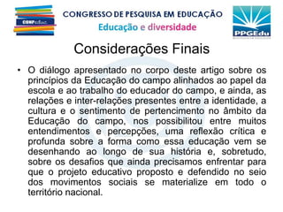 Considerações Finais
• O diálogo apresentado no corpo deste artigo sobre os
princípios da Educação do campo alinhados ao papel da
escola e ao trabalho do educador do campo, e ainda, as
relações e inter-relações presentes entre a identidade, a
cultura e o sentimento de pertencimento no âmbito da
Educação do campo, nos possibilitou entre muitos
entendimentos e percepções, uma reflexão crítica e
profunda sobre a forma como essa educação vem se
desenhando ao longo de sua história e, sobretudo,
sobre os desafios que ainda precisamos enfrentar para
que o projeto educativo proposto e defendido no seio
dos movimentos sociais se materialize em todo o
território nacional.
 