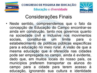 Considerações Finais
• Neste sentido, compreendemos que o fato da
concepção de Educação do Campo encontrar-se
ainda em construção, tanto nos governos quanto
na sociedade civil e inclusive nos movimentos
sociais, constitui-se um limite para o
estabelecimento de políticas públicas específicas
para a educação no meio rural. A visão de que a
mesma educação que é oferecida nas cidades
pode ser empregada no campo, ainda é evidente,
dado que, em muitos locais do nosso país, os
municípios preferem transportar os alunos do
campo para a cidade para terem acesso à
educação, ignorando sua cultura e identidade
 