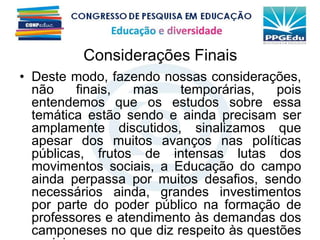 Considerações Finais
• Deste modo, fazendo nossas considerações,
não finais, mas temporárias, pois
entendemos que os estudos sobre essa
temática estão sendo e ainda precisam ser
amplamente discutidos, sinalizamos que
apesar dos muitos avanços nas políticas
públicas, frutos de intensas lutas dos
movimentos sociais, a Educação do campo
ainda perpassa por muitos desafios, sendo
necessários ainda, grandes investimentos
por parte do poder público na formação de
professores e atendimento às demandas dos
camponeses no que diz respeito às questões
 