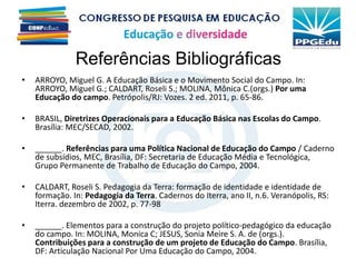 Referências Bibliográficas
• ARROYO, Miguel G. A Educação Básica e o Movimento Social do Campo. In:
ARROYO, Miguel G.; CALDART, Roseli S.; MOLINA, Mônica C.(orgs.) Por uma
Educação do campo. Petrópolis/RJ: Vozes. 2 ed. 2011, p. 65-86.
• BRASIL, Diretrizes Operacionais para a Educação Básica nas Escolas do Campo.
Brasília: MEC/SECAD, 2002.
• ______. Referências para uma Política Nacional de Educação do Campo / Caderno
de subsídios, MEC, Brasília, DF: Secretaria de Educação Média e Tecnológica,
Grupo Permanente de Trabalho de Educação do Campo, 2004.
• CALDART, Roseli S. Pedagogia da Terra: formação de identidade e identidade de
formação. In: Pedagogia da Terra. Cadernos do Iterra, ano II, n.6. Veranópolis, RS:
Iterra. dezembro de 2002, p. 77-98
• ______. Elementos para a construção do projeto político-pedagógico da educação
do campo. In: MOLINA, Monica C; JESUS, Sonia Meire S. A. de (orgs.).
Contribuições para a construção de um projeto de Educação do Campo. Brasília,
DF: Articulação Nacional Por Uma Educação do Campo, 2004.
 