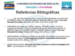• ______. Por uma Educação do campo: traços de uma identidade em construção.
In: ARROYO, Miguel G.; CALDART, Roseli S.; MOLINA, Mônica C.(orgs.) Por uma
Educação do campo. Petrópolis, RJ: Vozes. 2 ed. 2011, p. 149-158.
• FERNANDES, Bernardo M.; CERIOLI, Paulo R.; CALDART, Roseli S. Primeira
Conferência Nacional “Por uma Educação do campo” (Texto Preparatório). In:
ARROYO, Miguel G.; CALDART, Roseli S.; MOLINA, Mônica C.(orgs.) Por uma
Educação do campo. Petrópolis/RJ: Vozes. 2 ed. 2011, p. 21-63.
• MATO GROSSO. Secretaria de Estado de Educação. Orientações Curriculares para a
Educação do campo. In: Orientações Curriculares: Diversidades Educacionais.
Cuiabá: Gráfica Print, 2012, p. 108-135
• SOUZA, Maria Antônia. Educação do campo: propostas e práticas pedagógicas do
MST. 2. ed. Petrópolis, RJ: Vozes, 2012.
Referências Bibliográficas
 