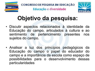 Objetivo da pesquisa:
• Discutir aspectos relacionados à identidade da
Educação do campo, articulados à cultura e ao
sentimento de pertencimento presentes nos
sujeitos do campo.
• Analisar a luz dos princípios pedagógicos da
Educação do campo o papel do educador do
campo e a importância da escola como espaço de
possibilidades para o desenvolvimento dessas
particularidades
 