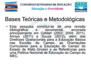 Bases Teóricas e Metodológicas
• Esta pesquisa constitui-se de uma revisão
bibliográfica e documental, ancorada
principalmente em Caldart (2002; 2004; 2011),
Arroyo (2011) e Souza (2012), além das
Diretrizes Operacionais para a Educação Básica
nas Escolas do Campo, as Orientações
Curriculares para a Educação do Campo do
Estado de Mato Grosso e as Referências para
uma Política Nacional de Educação do Campo do
MEC.
 