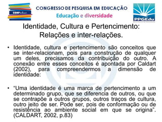 Identidade, Cultura e Pertencimento:
Relações e inter-relações.
• Identidade, cultura e pertencimento são conceitos que
se inter-relacionam, pois para construção de qualquer
um deles, precisamos da contribuição do outro. A
conexão entre esses conceitos é apontada por Caldart
(2002), para compreendermos a dimensão de
identidade:
• “Uma identidade é uma marca de pertencimento a um
determinado grupo, que se diferencia de outros, ou que
se contrapõe a outros grupos, outros traços de cultura,
outro jeito de ser. Pode ser, pois de conformação ou de
resistência ao ambiente social em que se origina”.
(CALDART, 2002, p.83)
 