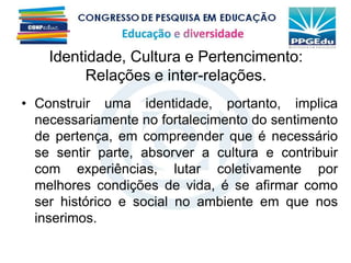 • Construir uma identidade, portanto, implica
necessariamente no fortalecimento do sentimento
de pertença, em compreender que é necessário
se sentir parte, absorver a cultura e contribuir
com experiências, lutar coletivamente por
melhores condições de vida, é se afirmar como
ser histórico e social no ambiente em que nos
inserimos.
Identidade, Cultura e Pertencimento:
Relações e inter-relações.
 