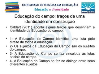 Educação do campo: traços de uma
identidade em construção
• Caldart (2011) aponta alguns traços que desenham a
identidade da Educação do campo:
• 1- A Educação do Campo identifica uma luta pelo
direito de todos à educação.
• 2- Os sujeitos da Educação do Campo são os sujeitos
do campo.
• 3- A Educação do Campo se faz vinculada às lutas
sociais do campo.
• 4- A Educação do Campo se faz no diálogo entre seus
diferentes sujeitos.
 