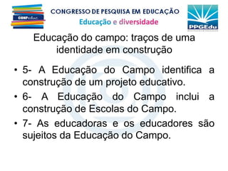 • 5- A Educação do Campo identifica a
construção de um projeto educativo.
• 6- A Educação do Campo inclui a
construção de Escolas do Campo.
• 7- As educadoras e os educadores são
sujeitos da Educação do Campo.
Educação do campo: traços de uma
identidade em construção
 