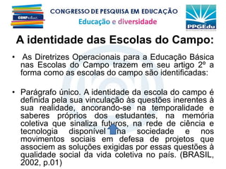 A identidade das Escolas do Campo:
• As Diretrizes Operacionais para a Educação Básica
nas Escolas do Campo trazem em seu artigo 2º a
forma como as escolas do campo são identificadas:
• Parágrafo único. A identidade da escola do campo é
definida pela sua vinculação às questões inerentes à
sua realidade, ancorando-se na temporalidade e
saberes próprios dos estudantes, na memória
coletiva que sinaliza futuros, na rede de ciência e
tecnologia disponível na sociedade e nos
movimentos sociais em defesa de projetos que
associem as soluções exigidas por essas questões à
qualidade social da vida coletiva no país. (BRASIL,
2002, p.01)
 