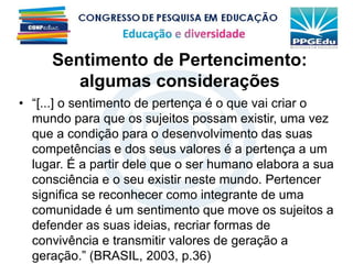 Sentimento de Pertencimento:
algumas considerações
• “[...] o sentimento de pertença é o que vai criar o
mundo para que os sujeitos possam existir, uma vez
que a condição para o desenvolvimento das suas
competências e dos seus valores é a pertença a um
lugar. É a partir dele que o ser humano elabora a sua
consciência e o seu existir neste mundo. Pertencer
significa se reconhecer como integrante de uma
comunidade é um sentimento que move os sujeitos a
defender as suas ideias, recriar formas de
convivência e transmitir valores de geração a
geração.” (BRASIL, 2003, p.36)
 