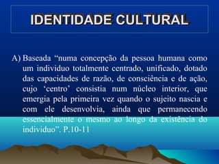 IDENTIDADE CULTURALIDENTIDADE CULTURALIDENTIDADE CULTURALIDENTIDADE CULTURAL
A) Baseada “numa concepção da pessoa humana como
um individuo totalmente centrado, unificado, dotado
das capacidades de razão, de consciência e de ação,
cujo ‘centro’ consistia num núcleo interior, que
emergia pela primeira vez quando o sujeito nascia e
com ele desenvolvia, ainda que permanecendo
essencialmente o mesmo ao longo da existência do
individuo”. P.10-11
 