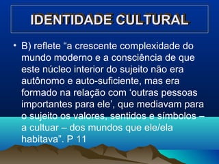IDENTIDADE CULTURALIDENTIDADE CULTURALIDENTIDADE CULTURALIDENTIDADE CULTURAL
• B) reflete “a crescente complexidade do
mundo moderno e a consciência de que
este núcleo interior do sujeito não era
autônomo e auto-suficiente, mas era
formado na relação com ‘outras pessoas
importantes para ele’, que mediavam para
o sujeito os valores, sentidos e símbolos –
a cultuar – dos mundos que ele/ela
habitava”. P 11
 