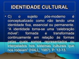 IDENTIDADE CULTURALIDENTIDADE CULTURALIDENTIDADE CULTURALIDENTIDADE CULTURAL
• C) o sujeito pós-moderno é
conceptualizado como não tendo uma
identidade fixa, essencial ou permanente.
“A identidade torna-se uma ‘celebração
móvel’: formada e transformada
continuamente em relação às formas
pelas quais somos representados ou
interpelados nos sistemas culturais que
nos rodeiam” (HALL, 1987). P. 12-13.
• C) o sujeito pós-moderno é
conceptualizado como não tendo uma
identidade fixa, essencial ou permanente.
“A identidade torna-se uma ‘celebração
móvel’: formada e transformada
continuamente em relação às formas
pelas quais somos representados ou
interpelados nos sistemas culturais que
nos rodeiam” (HALL, 1987). P. 12-13.
 