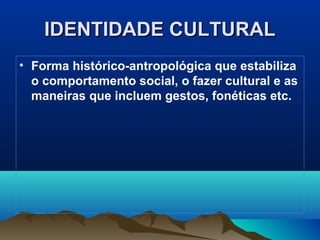 IDENTIDADE CULTURALIDENTIDADE CULTURAL
• Forma histórico-antropológica que estabiliza
o comportamento social, o fazer cultural e as
maneiras que incluem gestos, fonéticas etc.
 