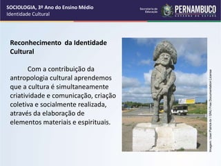 Reconhecimento da Identidade
Cultural
Com a contribuição da
antropologia cultural aprendemos
que a cultura é simultaneamente
criatividade e comunicação, criação
coletiva e socialmente realizada,
através da elaboração de
elementos materiais e espirituais.
SOCIOLOGIA, 3º Ano do Ensino Médio
Identidade Cultural
Imagem:
User:Patrick-br
/
GNU
Free
Documentation
License
 