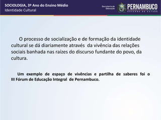 Um exemplo de espaço de vivências e partilha de saberes foi o
III Fórum de Educação Integral de Pernambuco.
O processo de socialização e de formação da identidade
cultural se dá diariamente através da vivência das relações
sociais banhada nas raízes do discurso fundante do povo, da
cultura.
Foto de arquivo pessoal
SOCIOLOGIA, 3º Ano do Ensino Médio
Identidade Cultural
 
