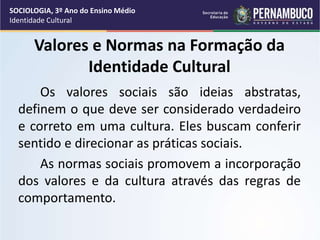 Valores e Normas na Formação da
Identidade Cultural
Os valores sociais são ideias abstratas,
definem o que deve ser considerado verdadeiro
e correto em uma cultura. Eles buscam conferir
sentido e direcionar as práticas sociais.
As normas sociais promovem a incorporação
dos valores e da cultura através das regras de
comportamento.
SOCIOLOGIA, 3º Ano do Ensino Médio
Identidade Cultural
 