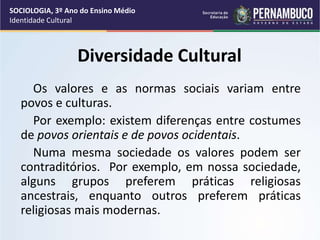 Diversidade Cultural
Os valores e as normas sociais variam entre
povos e culturas.
Por exemplo: existem diferenças entre costumes
de povos orientais e de povos ocidentais.
Numa mesma sociedade os valores podem ser
contraditórios. Por exemplo, em nossa sociedade,
alguns grupos preferem práticas religiosas
ancestrais, enquanto outros preferem práticas
religiosas mais modernas.
SOCIOLOGIA, 3º Ano do Ensino Médio
Identidade Cultural
 
