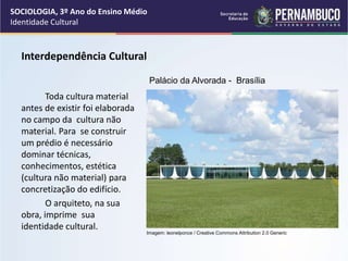 Interdependência Cultural
Toda cultura material
antes de existir foi elaborada
no campo da cultura não
material. Para se construir
um prédio é necessário
dominar técnicas,
conhecimentos, estética
(cultura não material) para
concretização do edifício.
O arquiteto, na sua
obra, imprime sua
identidade cultural.
SOCIOLOGIA, 3º Ano do Ensino Médio
Identidade Cultural
Palácio da Alvorada - Brasília
Imagem: leonelponce / Creative Commons Attribution 2.0 Generic
 